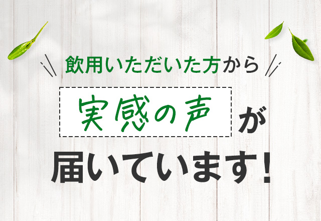 飲用いただいた方から 実感の声が届いています！