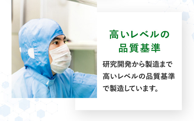 高いレベルの 品質基準 研究開発から製造まで高いレベルの品質基準で製造しています。