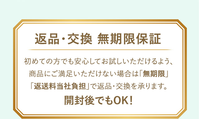 返品・交換 無期限保証 初めての方でも安心してお試しいただけるよう、商品にご満足いただけない場合は「無期限」「返送料当社負担」で返品・交換を承ります。 開封後でもOK!