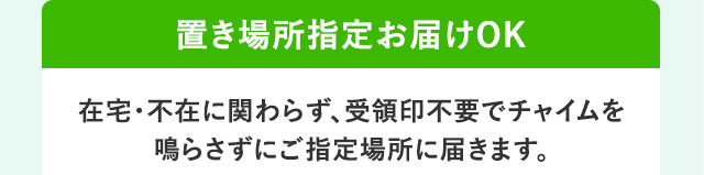 置き場所指定お届けOK 在宅・不在に関わらず、受領印不要でチャイムを鳴らさずにご指定場所に届きます。