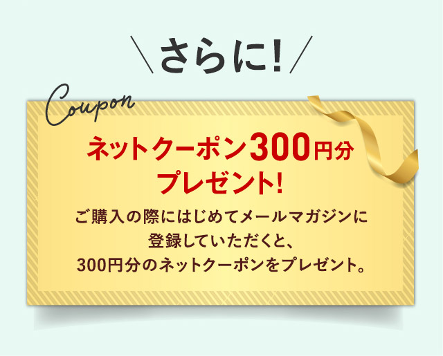 さらに！ Coupon ネットクーポン300円分 プレゼント！ ご購入の際にはじめてメールマガジンに登録していただくと、300円分のネットクーポンをプレゼント。