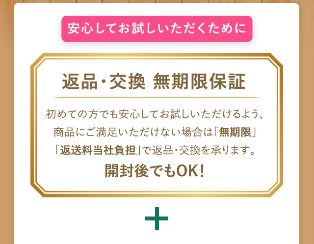 安心してお試しいただくために 返品・交換保証 初めての方でも安心してお試しいただけるように、商品にご満足頂けない場合は、無期限・返送料当社負担で返品・交換を承ります。開封度でもOK！