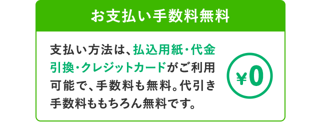 お支払い手数料無料 支払い方法は、払込用紙・代金引換・クレジットカードがご利用可能で、手数料も無料。代引き手数料ももちろん無料です。