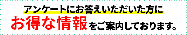 アンケートにお答えいただいた方にお得な情報をご案内！