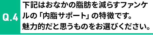 Q4 下記はおなかの脂肪を減らすファンケルの「内脂サポート」の特長です。魅力的だと思うものをお選びください。
