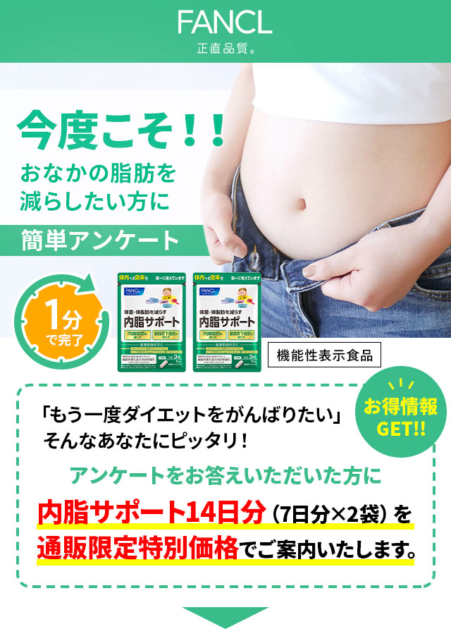 FANCL 今度こそ！！おなかの脂肪を減らしたい方に簡単アンケート 1分で完了 お得情報GET!! 「もう一度ダイエットをがんばりたい」そんなあなたにピッタリ！ アンケートをお答えいただいた方に 内脂サポート14日分（7日分×2袋）を通販限定特別価格でご案内いたします。