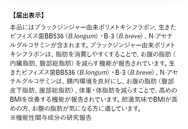 【届出表示】本品にはブラックジンジャー由来ポリメトキシフラボン、生きたビフィズス菌BB536（B.longum）・B-3（B.breve）、N-アセチルグルコサミンが含まれます。ブラックジンジャー由来ポリメトキシフラボンは、脂肪を消費しやすくすることで、お腹の脂肪（内臓脂肪、腹部総脂肪）を減らす機能が報告されています。生きたビフィズス菌BB536（B.longum）・B-3（B.breve）、N-アセチルグルコサミンは、腸内環境を良好にし、お腹の脂肪（腹部皮下脂肪、腹部総脂肪）、体重・体脂肪を減らすことで、高めのBMIを改善する機能が報告されています。肥満気味でBMIが高めの方、お腹の脂肪が気になる方に適しています。 ※機能性関与成分の研究報告
