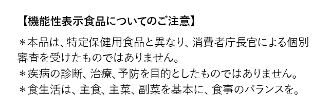 【機能性表示食品についてのご注意】＊本品は、特定保健用食品と異なり、消費者庁長官による個別審査を受けたものではありません。 ＊疾病の診断、治療、予防を目的としたものではありません。 ＊食生活は、主食、主菜、副菜を基本に、食事のバランスを。