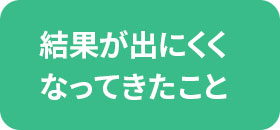 結果が出にくくなってきたこと