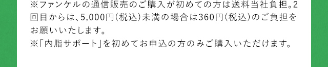 ※ファンケルの通信販売のご購入が初めての方は送料当社負担。2回目からは、5,000円(税込)未満の場合は360円(税込)のご負担をお願いいたします。※「内脂サポート」を初めてお申込の方のみご購入いただけます。