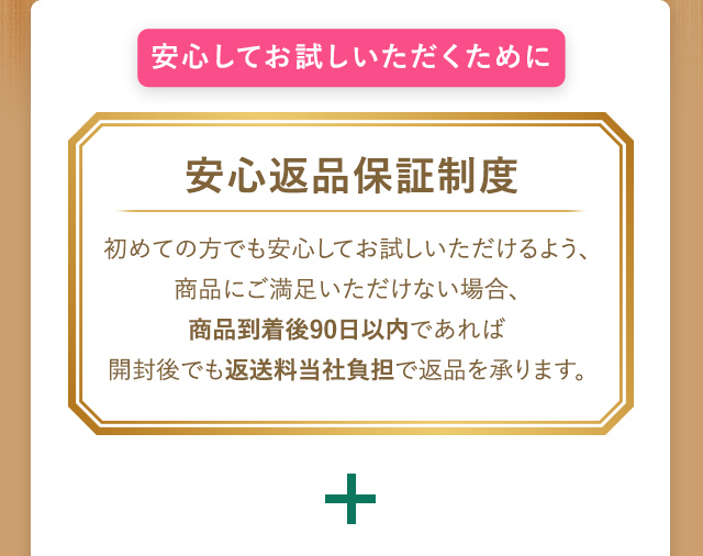 安心してお試しいただくために 安心返品保証制度 初めての方でも安心してお試しいただけるように、商品にご満足いただけない場合、商品到着後90日以内であれば開封後でも返送料当社負担で返品を承ります。