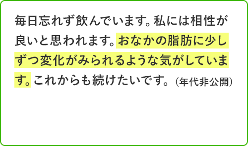 毎日忘れず飲んでいます。私には相性が良いと思われます。おなかの脂肪に少しずつ変化がみられるような気がしています。これからも続けたいです。年代非公開