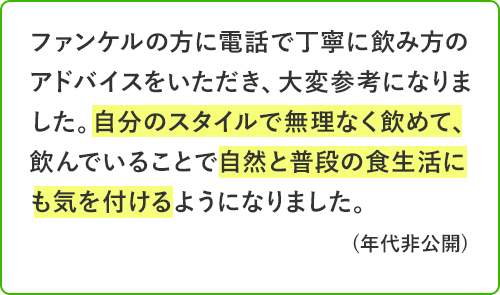 ファンケルの方に電話で丁寧に飲み方のアドバイスをいただき、大変参考になりました。自分のスタイルで無理なく飲めて、飲んでいることで自然と普段の食生活にも気を付けるようになりました。年代非公開