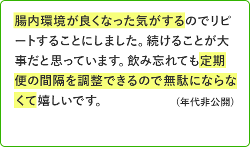 腸内環境が良くなった気がするのでリピートすることにしました。続けることが大事だと思っています。飲み忘れても定期便の間隔を調整できるので無駄にならなくて嬉しいです。年代非公開