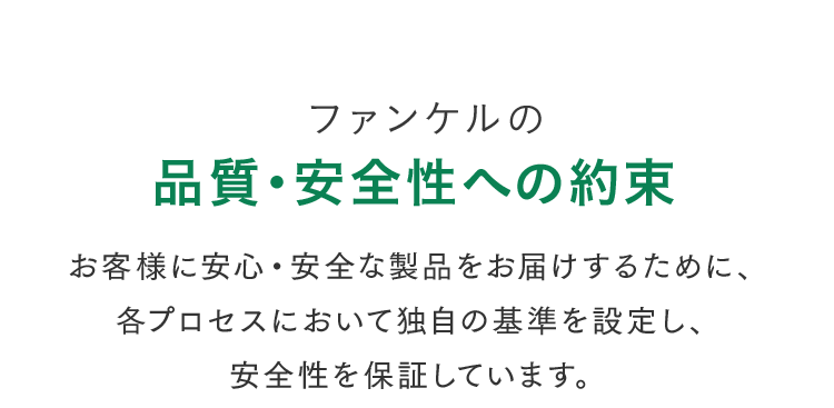 ファンケルの品質・安全性への約束 お客様に安心・安全な製品をお届けするために、各プロセスにおいて独自の基準を設定し、安全性を保証しています。