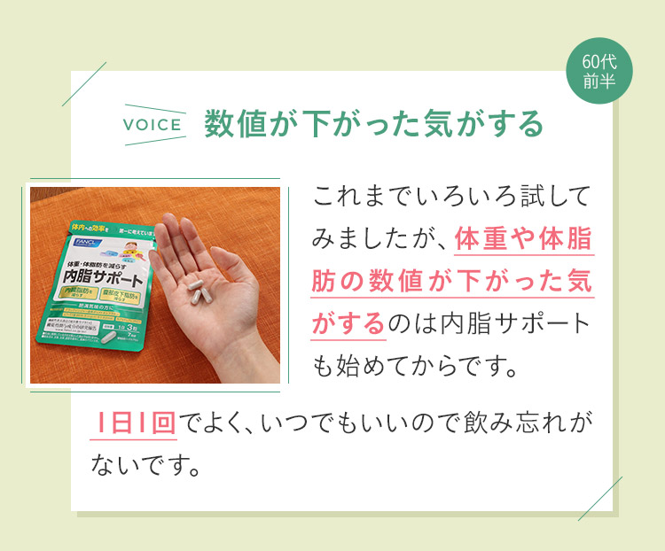 これまでいろいろ試してみましたが、体重や体脂肪の数値が下がった気がするのは内脂サポートも始めてからです。１日１回でよく、いつでもいいので飲み忘れがないです。
