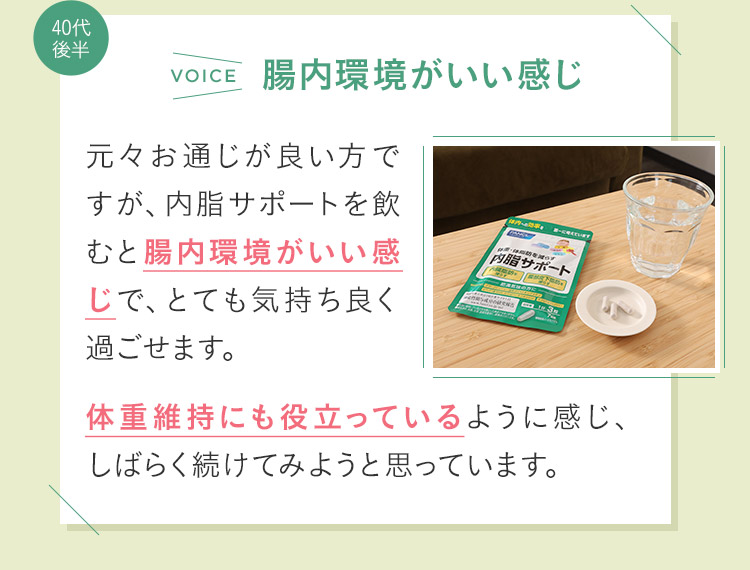 元々お通じが良い方ですが、内脂サポートを飲むと腸内環境がいい感じで、とても気持ち良く過ごせます。体重維持にも役立っているように感じ、しばらく続けてみようと思っています。　