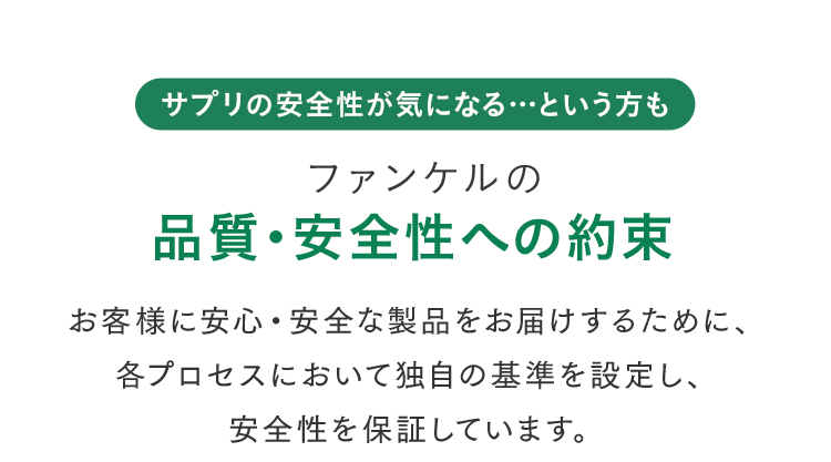 ＼サプリの安全性が気になる…という方も／ ファンケルの品質・安全性への約束 お客様に安心・安全な製品をお届けするために、各プロセスにおいて独自の基準を設定し、安全性を保証しています。