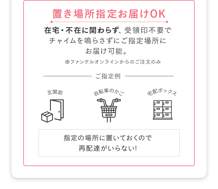 置き場所指定お届けOK 在宅・不在に関わらず、受領印不要でチャイムを鳴らさずにご指定場所にお届け可能 ※ファンケルオンラインからのご注文のみ