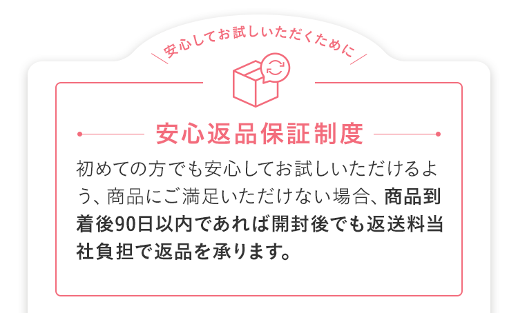 安心返品保証制度 初めての方でも安心してお試しいただけるよう、商品にご満足いただけない場合、商品到着後90日以内であれば開封後でも返送料当社負担で返品を承ります。
