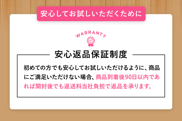 安心してお試しいただくために 安心返品保証制度 初めての方でも安心してお試しいただけるように、商品にご満足いただけない場合、商品到着後90日以内であれば開封後でも返送料当社負担で返品を承ります。