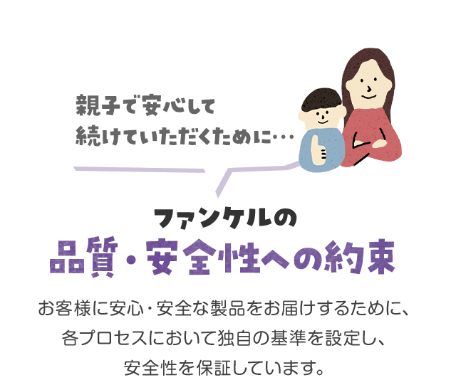 親子で安心して続けていただくために…ファンケルの品質・安全性への約束 お客様に安心・安全な製品をお届けするために、各プロセスにおいて独自の基準を設定し、安全性を保証しています。