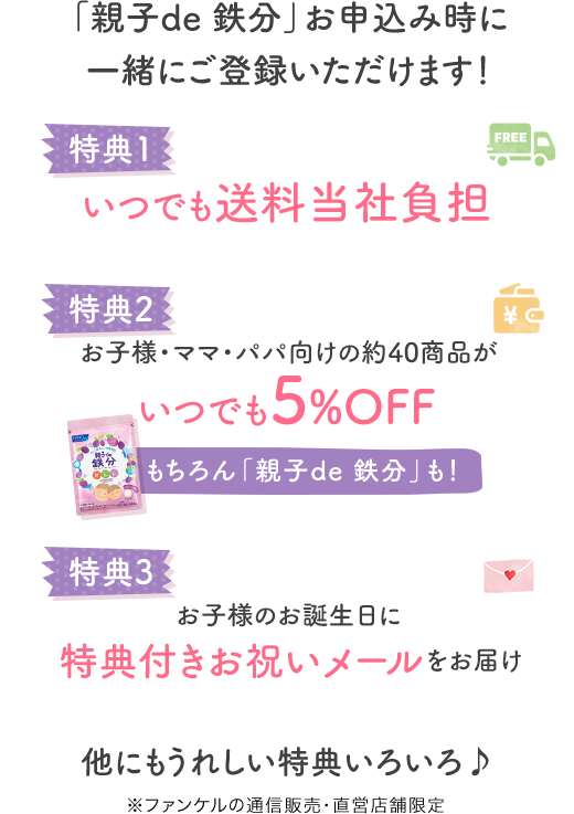 「親子de 鉄分」お申込み時に一緒にご登録いただけます！ 特典1 いつでも送料当社負担 特典2 お子様・ママ・パパ向けの約40商品がいつでも5%OFF もちろん「親子de 鉄分」も！ 特典3 お子様のお誕生日に特典付きお祝いメールをお届け 他にもうれしい特典いろいろ♪ ※ファンケルの通信販売・直営店舗限定