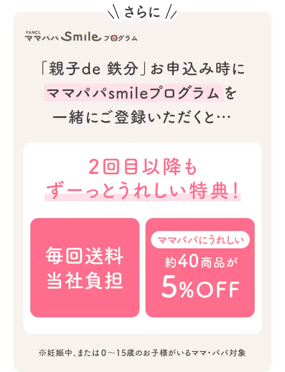さらに FANCLママパパSmileプログラム 「親子de 鉄分」お申込み時にママパパsmileプログラムを一緒にご登録いただくと… 2回目以降もずーっとうれしい特典！ 毎回送料当社負担 ママパパにうれしい約40商品が5%OFF ※妊娠中、または0～15歳のお子様がいるママ・パパ対象