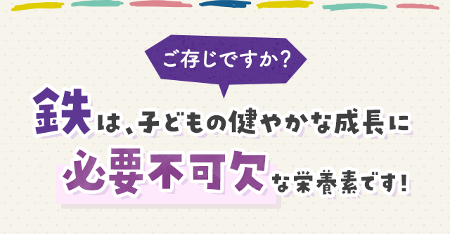 ご存じですか？鉄は、子どもの健やかな成長に必要不可欠な栄養素です！