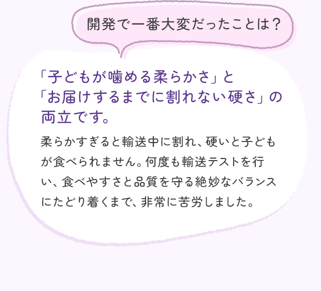 開発で一番大変だったことは？ 「子どもが噛める柔らかさ」と「お届けするまでに割れない硬さ」の両立です。 柔らかすぎると輸送中に割れ、硬いと子どもが食べられません。何度も輸送テストを行い、食べやすさと品質を守る絶妙なバランスにたどり着くまで、非常に苦労しました。