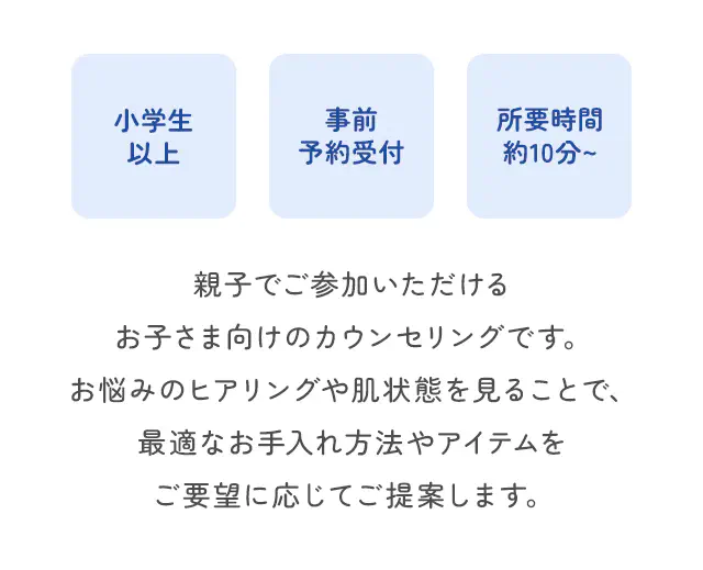 親子でご参加いただけるお子さま向けのカウンセリングです。お悩みのヒアリングや肌状態を見ることで、最適なお手入れ方法やアイテムをご要望に応じてご提案します。