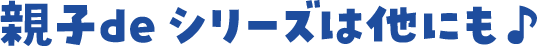 親子de シリーズは他にも♪