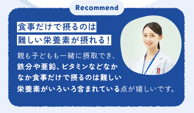 食事だけで摂るのは難しい栄養素が摂れる！親も子どもも一緒に摂取でき、鉄分や亜鉛、ビタミンなどなかなか食事だけで摂るのは難しい栄養素がいろいろ含まれている点が嬉しいです。