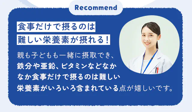 食事だけで摂るのは難しい栄養素が摂れる！親も子どもも一緒に摂取でき、鉄分や亜鉛、ビタミンなどなかなか食事だけで摂るのは難しい栄養素がいろいろ含まれている点が嬉しいです。