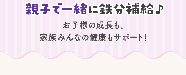 親子で一緒に鉄分補給♪お子様の成長も、家族みんなの健康もサポート！