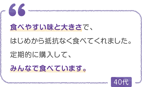 食べやすい味と大きさで、はじめから抵抗なく食べてくれました。定期的に購入して、みんなで食べています。