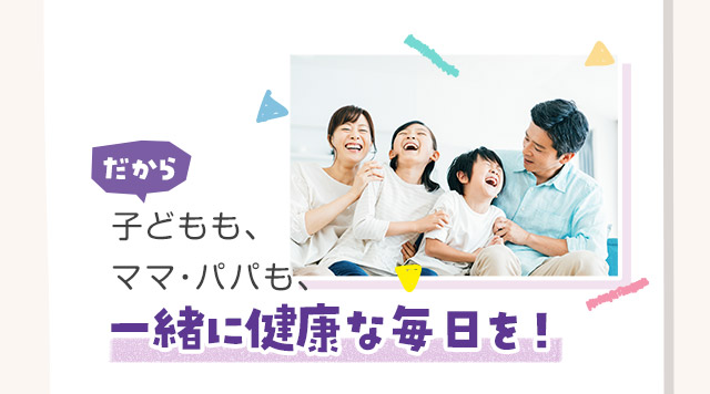 だから子どもも、ママ・パパも、一緒に健康な毎日を！