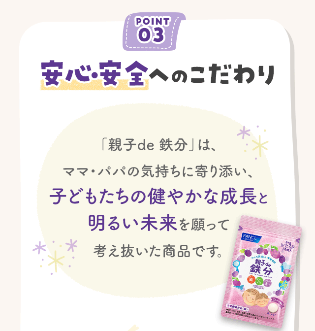 POINT03 安心・安全へのこだわり 「親子de 鉄分」は、ママ・パパの気持ちに寄り添い、子どもたちの健やかな成長と明るい未来を願って考え抜いた商品です。