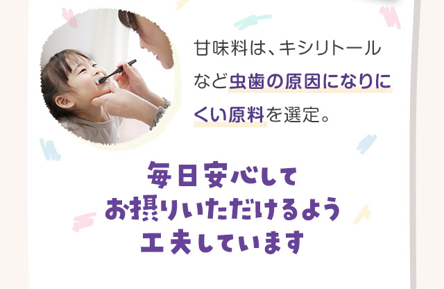 甘味料は、キシリトールなど虫歯の原因になりにくい原料を選定。毎日安心してお摂りいただけるよう工夫しています
