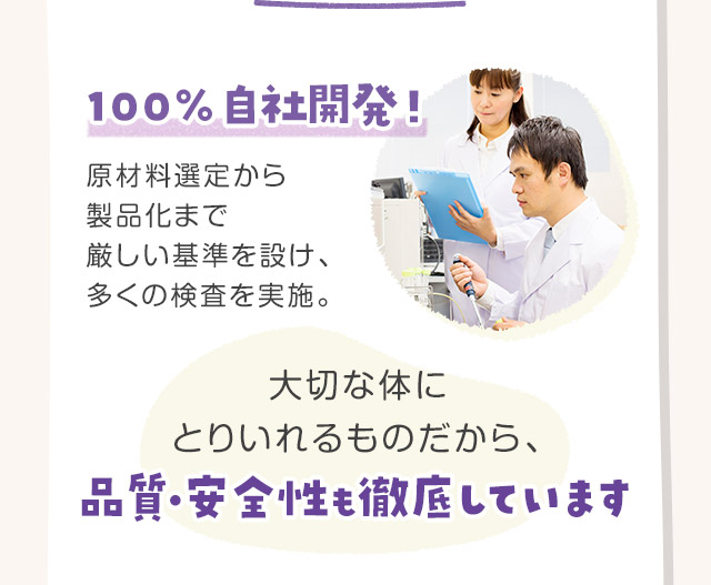 100％自社開発！原材料選定から製品化まで厳しい基準を設け、多くの検査を実施。大切な体にとりいれるものだから、品質・安全性も徹底しています