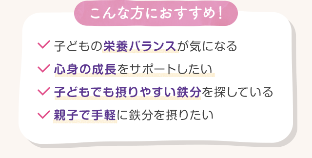 こんな方におすすめ！・子どもの栄養バランスが気になる・心身の成長をサポートしたい・子どもでも摂りやすい鉄分を探している・親子で手軽に鉄分を摂りたい