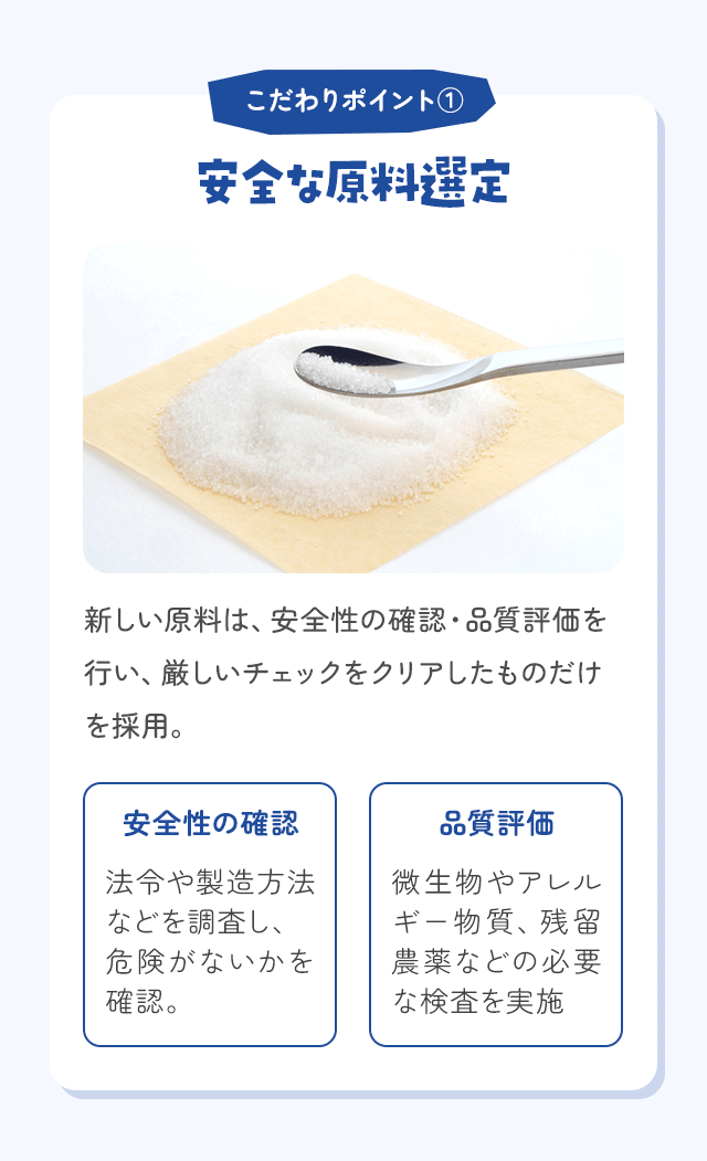 こだわりポイント① 安全な原料選定 新しい原料は、安全性の確認・品質評価を行い、厳しいチェックをクリアしたものだけを採用。
