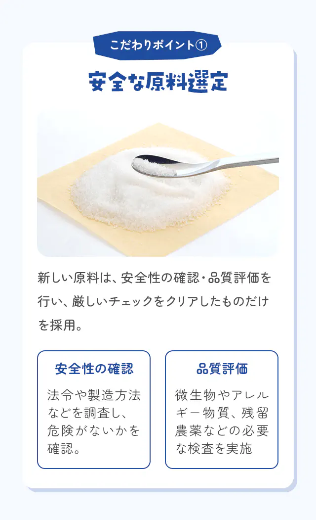 こだわりポイント① 安全な原料選定 新しい原料は、安全性の確認・品質評価を行い、厳しいチェックをクリアしたものだけを採用。