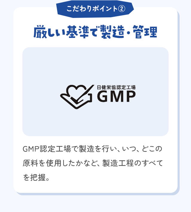 こだわりポイント② 厳しい基準で製造・管理 GMP認定工場で製造を行い、いつ、どこの原料を使用したかなど、製造工程のすべてを把握。