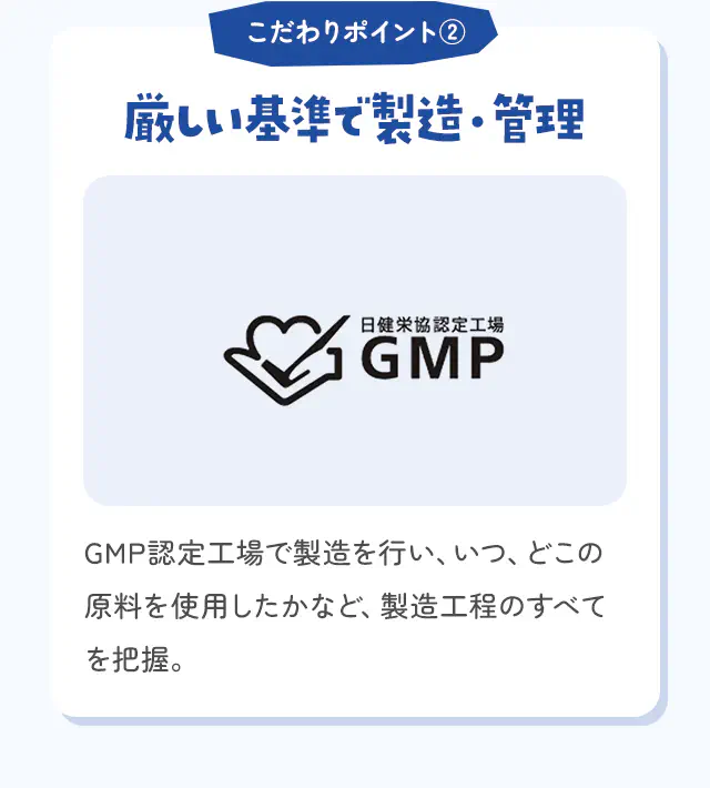 こだわりポイント② 厳しい基準で製造・管理 GMP認定工場で製造を行い、いつ、どこの原料を使用したかなど、製造工程のすべてを把握。
