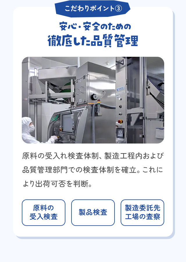 こだわりポイント③ 安心・安全のための徹底した品質管理 原料の受入れ検査体制、製造工程内および品質管理部門での検査体制を確立。これにより出荷可否を判断。