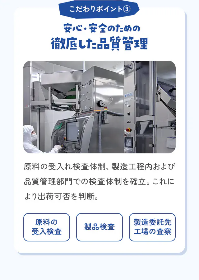 こだわりポイント③ 安心・安全のための徹底した品質管理 原料の受入れ検査体制、製造工程内および品質管理部門での検査体制を確立。これにより出荷可否を判断。