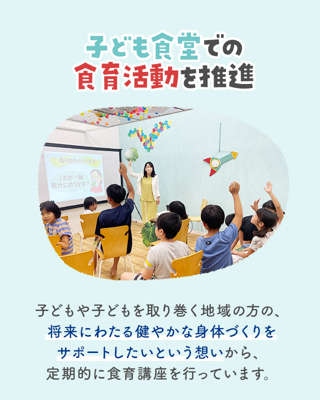 子ども食堂での食育活動を推進 子どもや子どもを取り巻く地域の方の、将来にわたる健やかな身体づくりをサポートしたいという想いから、定期的に食育講座を行っています。