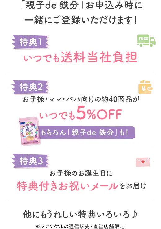 「親子de 鉄分」お申込み時に一緒にご登録いただけます！ 特典1 いつでも送料当社負担 特典2 お子様・ママ・パパ向けの約40商品がいつでも5%OFF もちろん「親子de 鉄分」も！ 特典3 お子様のお誕生日に特典付きお祝いメールをお届け 他にもうれしい特典いろいろ♪ ※ファンケルの通信販売・直営店舗限定
