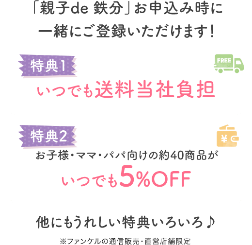 「親子de 鉄分」お申込み時に一緒にご登録いただけます！ 特典1 いつでも送料当社負担 特典2 お子様・ママ・パパ向けの約40商品がいつでも5%OFF もちろん「親子de 鉄分」も！ ※ファンケルの通信販売・直営店舗限定